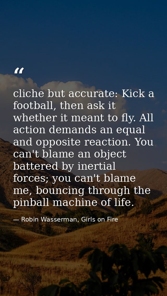 cliche but accurate: Kick a football, then ask it whether it meant to fly. All action demands an equal and opposite reac — Robin Wasserman, Girls on Fire