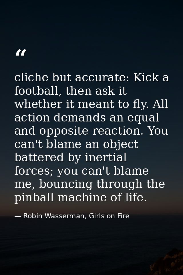 cliche but accurate: Kick a football, then ask it whether it meant to fly. All action demands an equal and opposite reac — Robin Wasserman, Girls on Fire