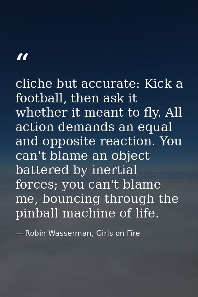 cliche but accurate: Kick a football, then ask it whether it meant to fly. All action demands an equal and opposite reac — Robin Wasserman, Girls on Fire