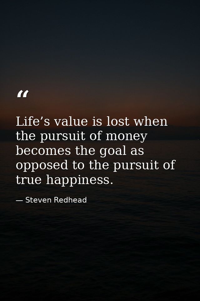 Life’s value is lost when the pursuit of money becomes the goal as opposed to the pursuit of true happiness. — Steven Redhead