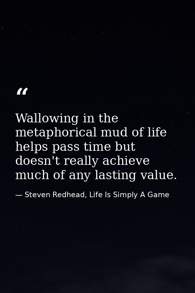 Wallowing in the metaphorical mud of life helps pass time but doesn't really achieve much of any lasting value. — Steven Redhead, Life Is Simply A Game