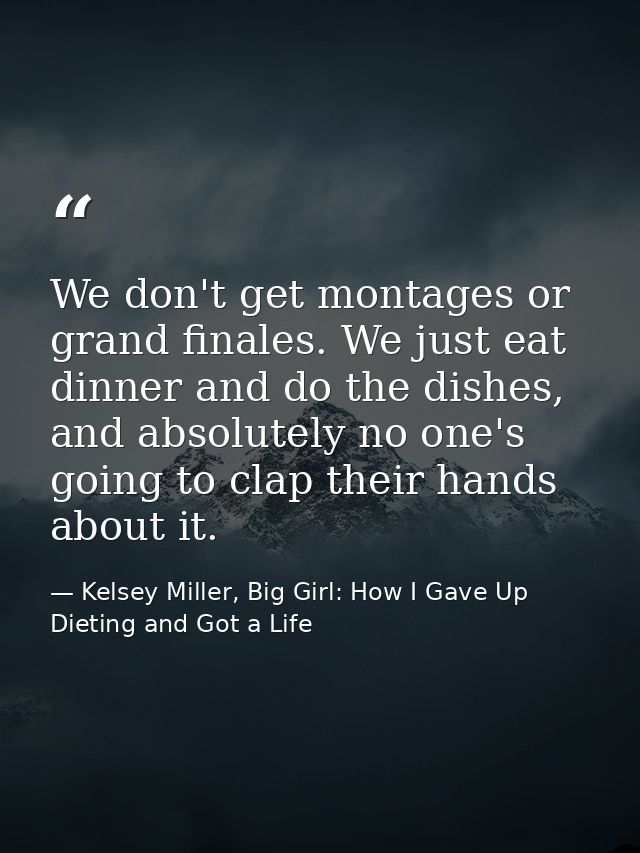 We don't get montages or grand finales. We just eat dinner and do the dishes, and absolutely no one's going to clap thei — Kelsey Miller, Big Girl: How I Gave Up Dieting and Got a Life