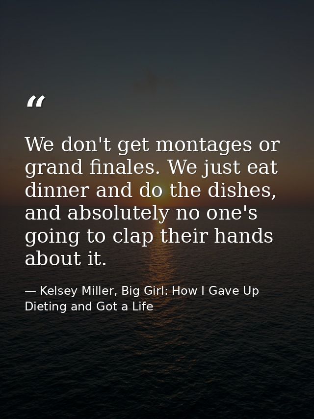 We don't get montages or grand finales. We just eat dinner and do the dishes, and absolutely no one's going to clap thei — Kelsey Miller, Big Girl: How I Gave Up Dieting and Got a Life
