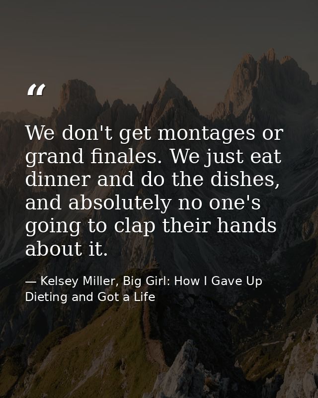 We don't get montages or grand finales. We just eat dinner and do the dishes, and absolutely no one's going to clap thei — Kelsey Miller, Big Girl: How I Gave Up Dieting and Got a Life