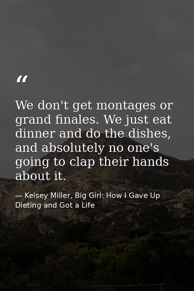 We don't get montages or grand finales. We just eat dinner and do the dishes, and absolutely no one's going to clap thei — Kelsey Miller, Big Girl: How I Gave Up Dieting and Got a Life
