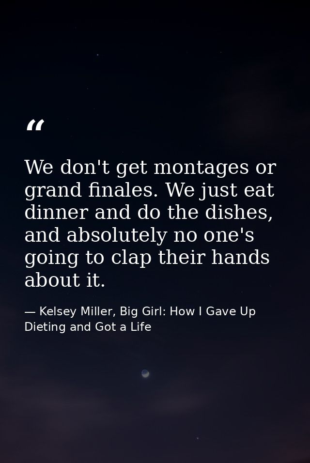 We don't get montages or grand finales. We just eat dinner and do the dishes, and absolutely no one's going to clap thei — Kelsey Miller, Big Girl: How I Gave Up Dieting and Got a Life