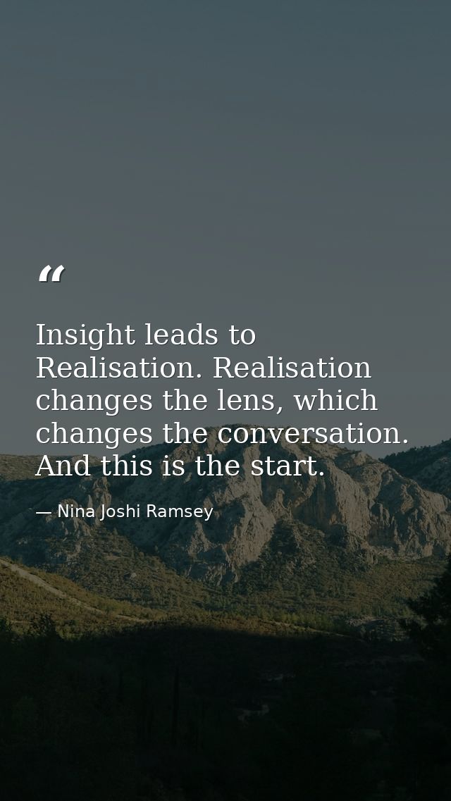 Insight leads to Realisation. Realisation changes the lens, which changes the conversation. And this is the start. — Nina Joshi Ramsey