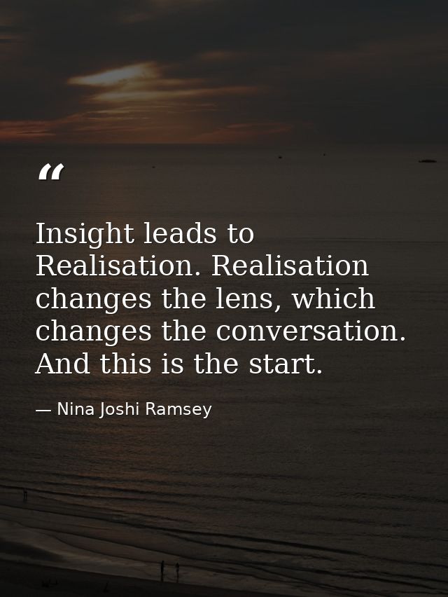 Insight leads to Realisation. Realisation changes the lens, which changes the conversation. And this is the start. — Nina Joshi Ramsey