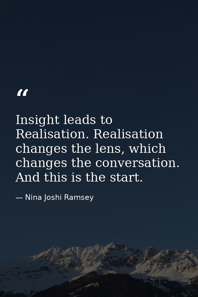 Insight leads to Realisation. Realisation changes the lens, which changes the conversation. And this is the start. — Nina Joshi Ramsey