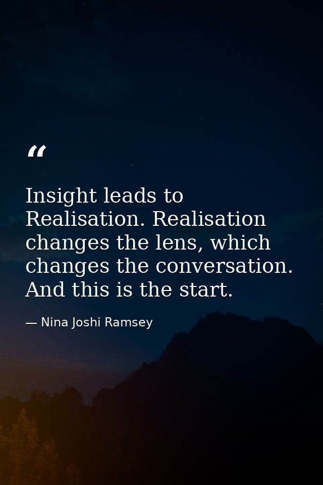 Insight leads to Realisation. Realisation changes the lens, which changes the conversation. And this is the start. — Nina Joshi Ramsey