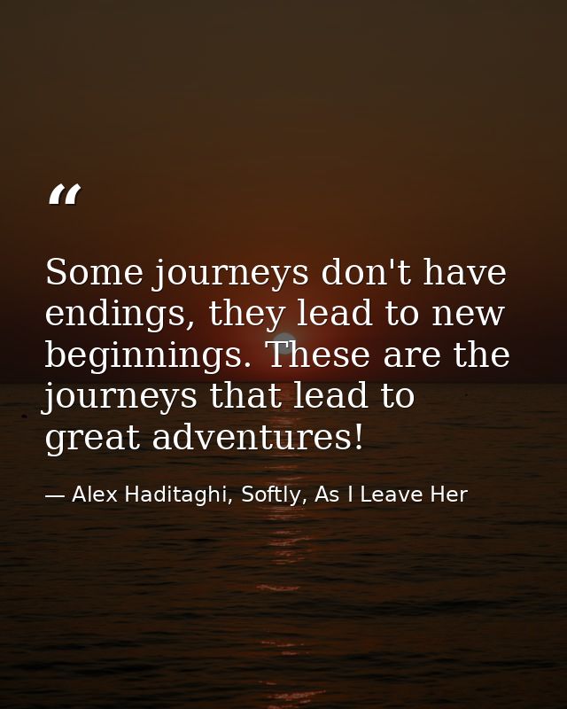 Some journeys don't have endings, they lead to new beginnings. These are the journeys that lead to great adventures! — Alex Haditaghi, Softly, As I Leave Her