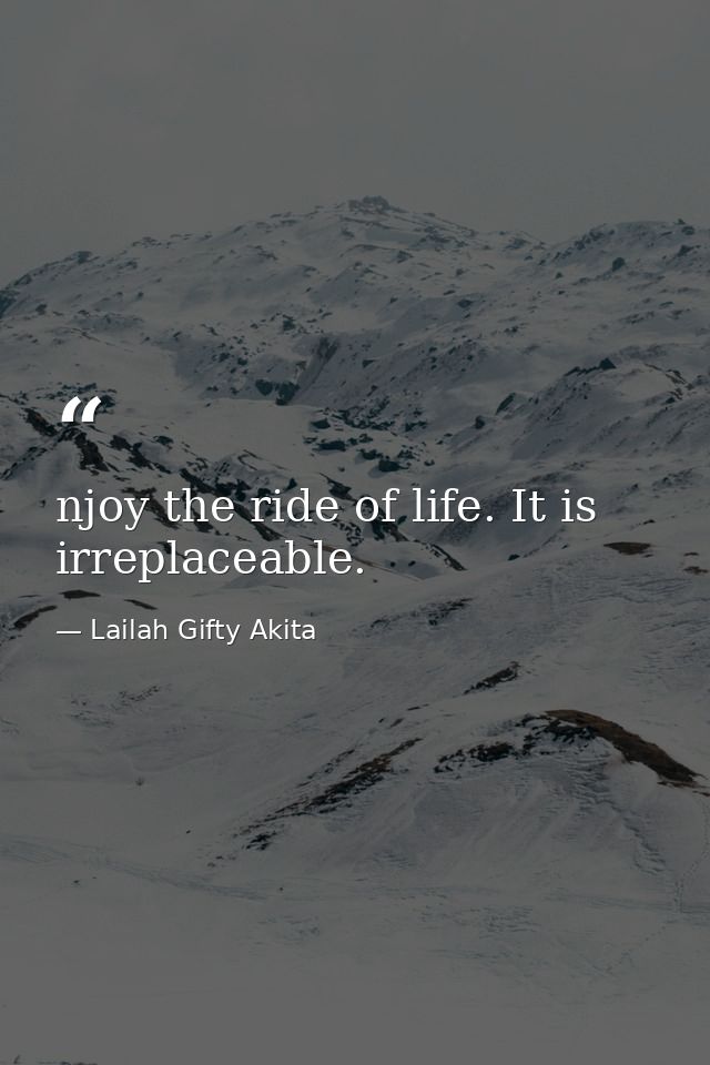 njoy the ride of life. It is irreplaceable. — Lailah Gifty Akita