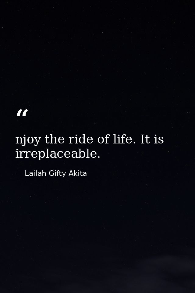 njoy the ride of life. It is irreplaceable. — Lailah Gifty Akita