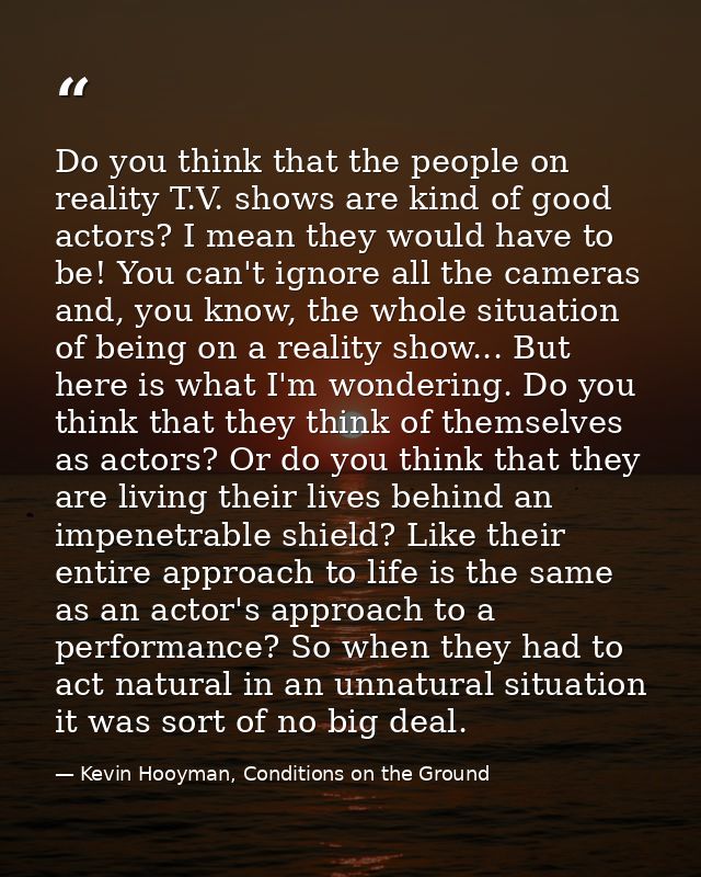 Do you think that the people on reality T.V. shows are kind of good actors? I mean they would have to be! You can't igno — Kevin Hooyman, Conditions on the Ground