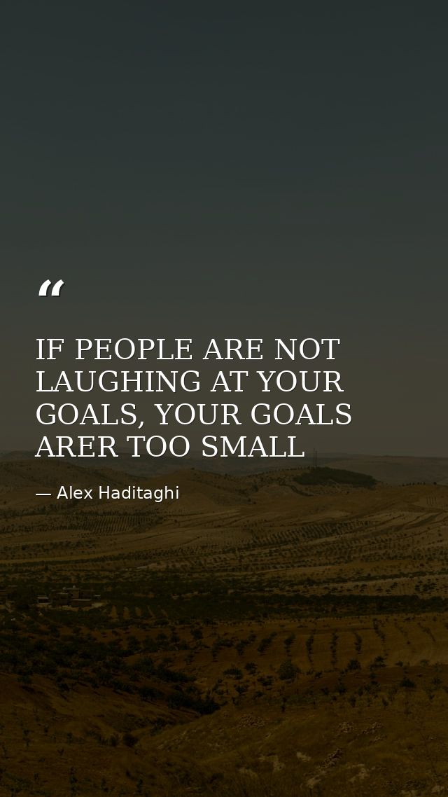 IF PEOPLE ARE NOT LAUGHING AT YOUR GOALS, YOUR GOALS ARER TOO SMALL — Alex Haditaghi