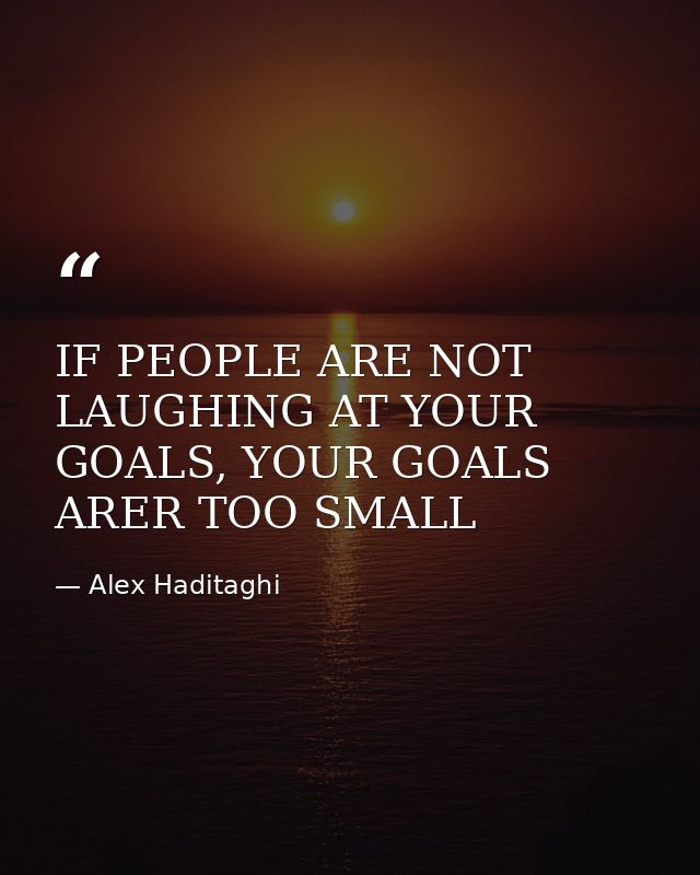 IF PEOPLE ARE NOT LAUGHING AT YOUR GOALS, YOUR GOALS ARER TOO SMALL — Alex Haditaghi