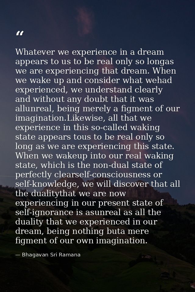 Whatever we experience in a dream appears to us to be real only so longas we are experiencing that dream. When we wake u — Bhagavan Sri Ramana
