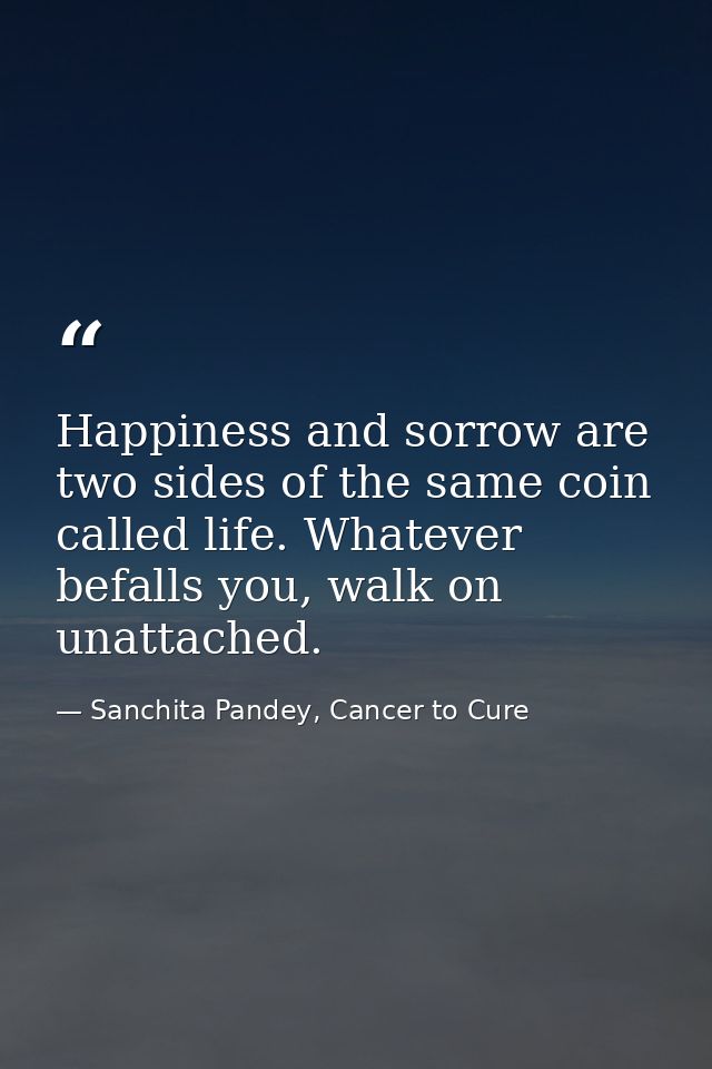 Happiness and sorrow are two sides of the same coin called life. Whatever befalls you, walk on unattached. — Sanchita Pandey, Cancer to Cure