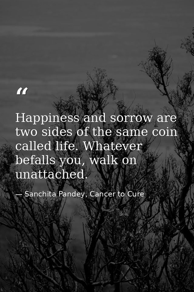 Happiness and sorrow are two sides of the same coin called life. Whatever befalls you, walk on unattached. — Sanchita Pandey, Cancer to Cure