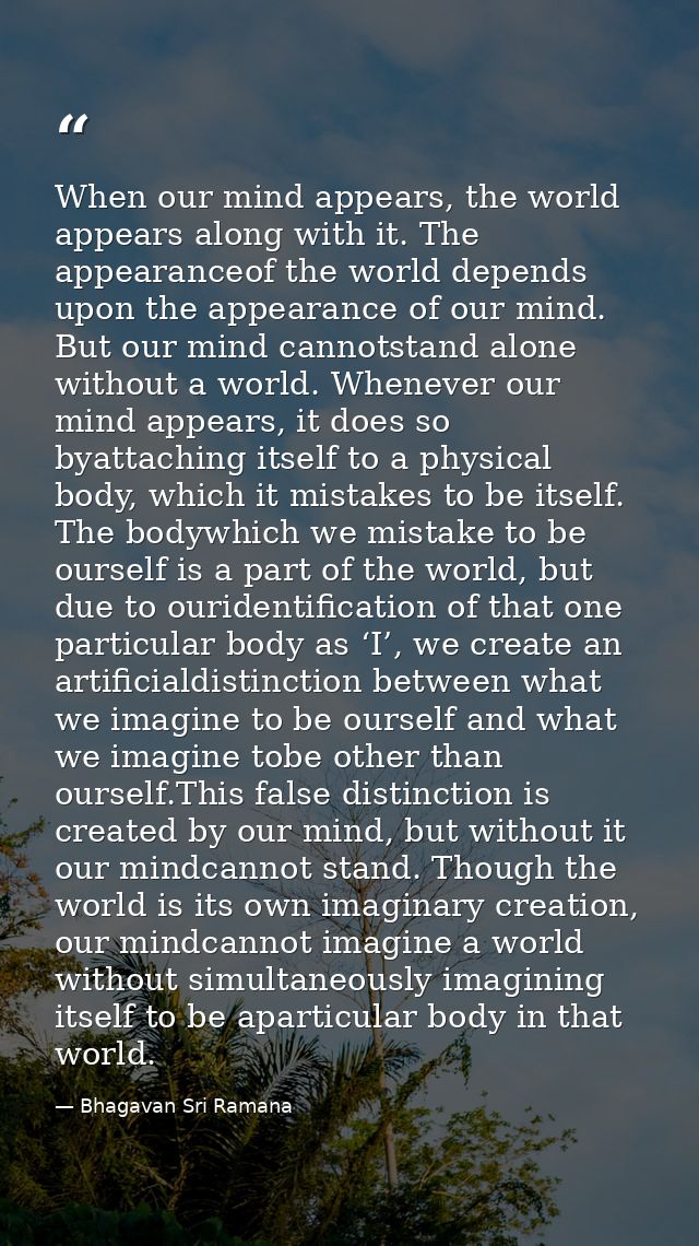When our mind appears, the world appears along with it. The appearanceof the world depends upon the appearance of our mi — Bhagavan Sri Ramana