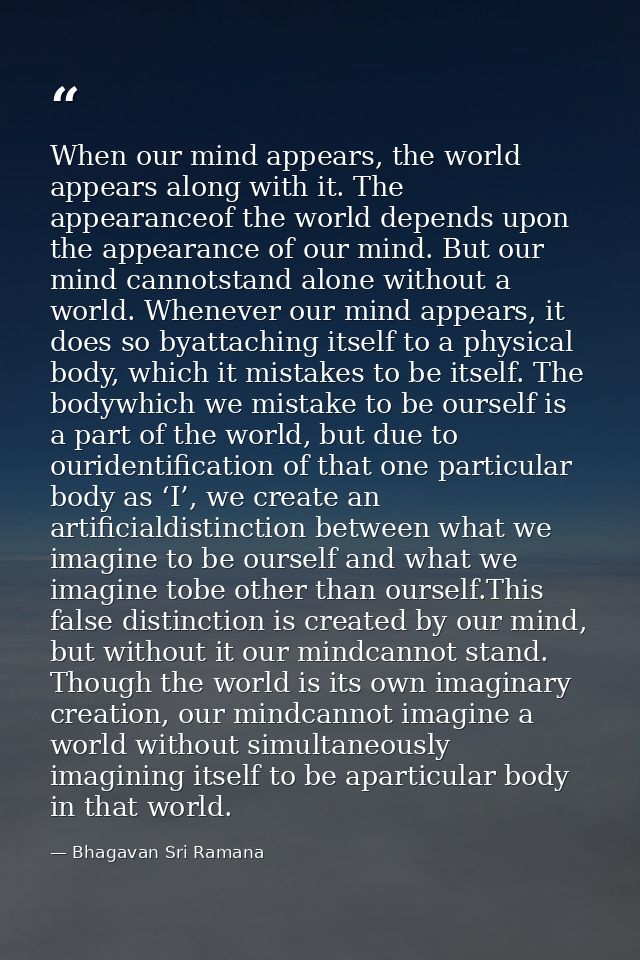 When our mind appears, the world appears along with it. The appearanceof the world depends upon the appearance of our mi — Bhagavan Sri Ramana