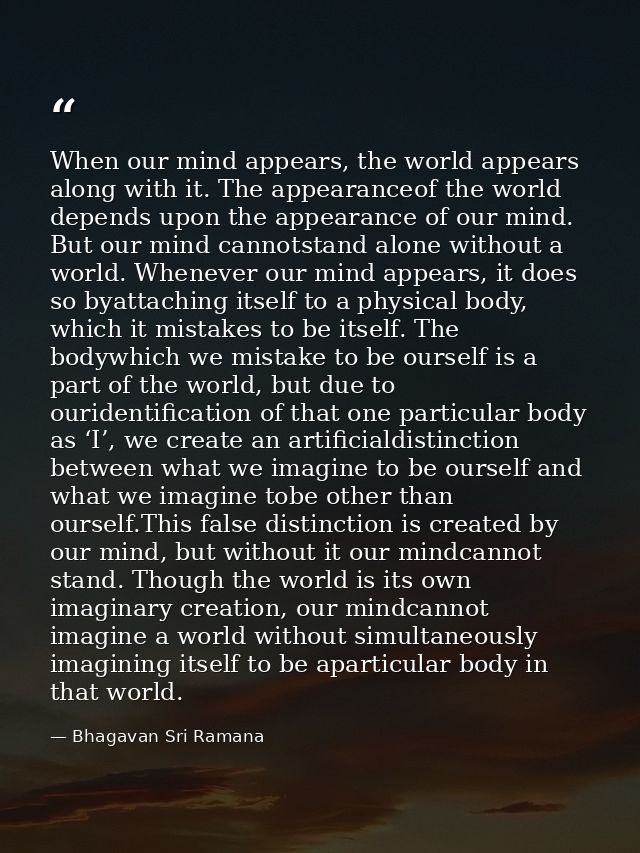 When our mind appears, the world appears along with it. The appearanceof the world depends upon the appearance of our mi — Bhagavan Sri Ramana