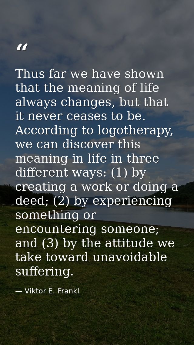 Thus far we have shown that the meaning of life always changes, but that it never ceases to be. According to logotherapy — Viktor E. Frankl