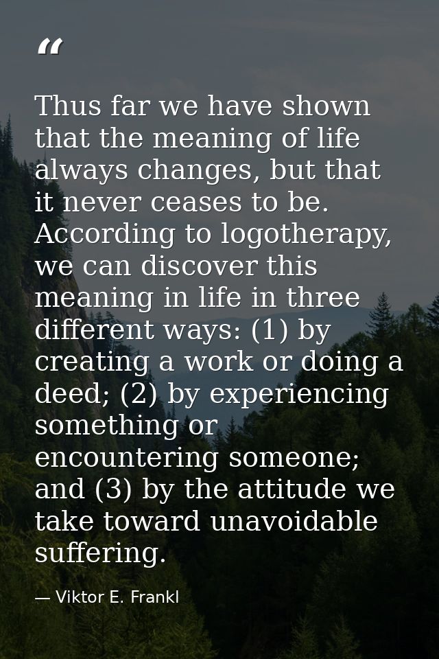 Thus far we have shown that the meaning of life always changes, but that it never ceases to be. According to logotherapy — Viktor E. Frankl