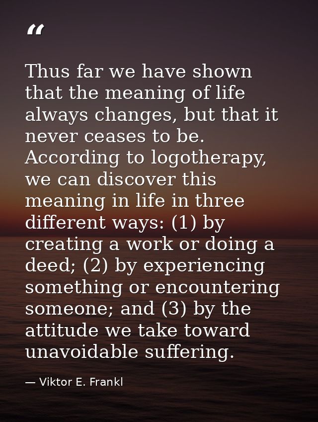 Thus far we have shown that the meaning of life always changes, but that it never ceases to be. According to logotherapy — Viktor E. Frankl