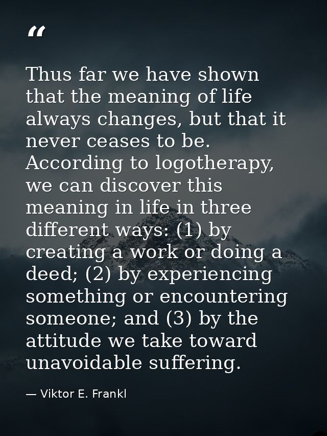 Thus far we have shown that the meaning of life always changes, but that it never ceases to be. According to logotherapy — Viktor E. Frankl