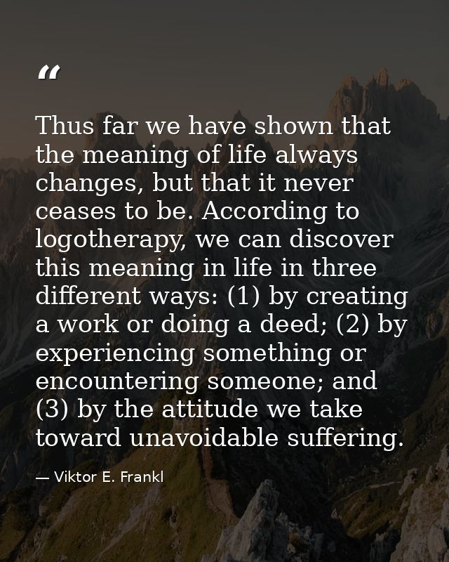 Thus far we have shown that the meaning of life always changes, but that it never ceases to be. According to logotherapy — Viktor E. Frankl