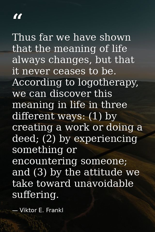 Thus far we have shown that the meaning of life always changes, but that it never ceases to be. According to logotherapy — Viktor E. Frankl