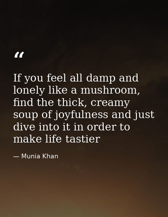 If you feel all damp and lonely like a mushroom, find the thick, creamy soup of joyfulness and just dive into it in orde — Munia Khan