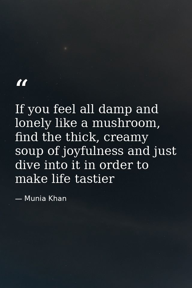 If you feel all damp and lonely like a mushroom, find the thick, creamy soup of joyfulness and just dive into it in orde — Munia Khan