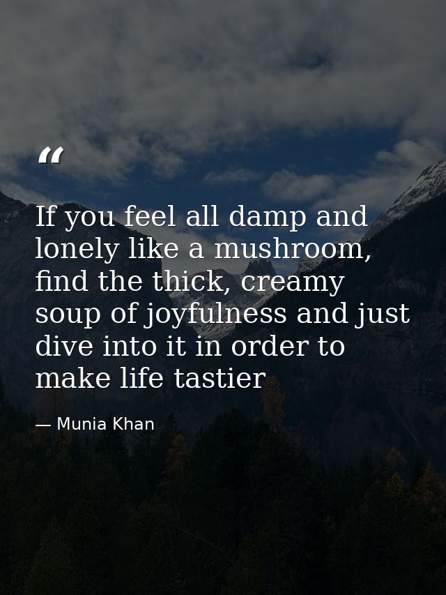 If you feel all damp and lonely like a mushroom, find the thick, creamy soup of joyfulness and just dive into it in orde — Munia Khan