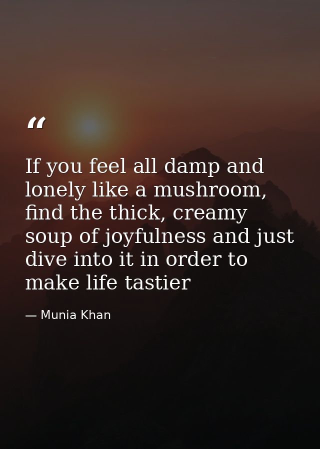 If you feel all damp and lonely like a mushroom, find the thick, creamy soup of joyfulness and just dive into it in orde — Munia Khan