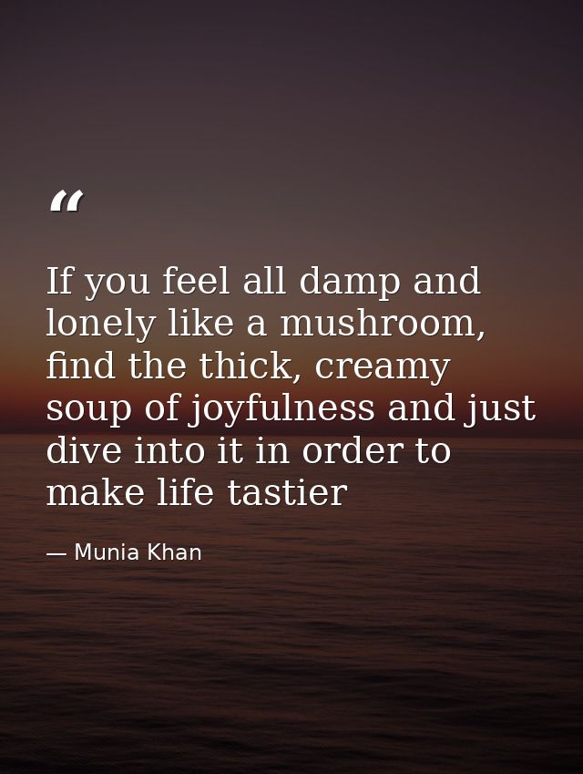 If you feel all damp and lonely like a mushroom, find the thick, creamy soup of joyfulness and just dive into it in orde — Munia Khan
