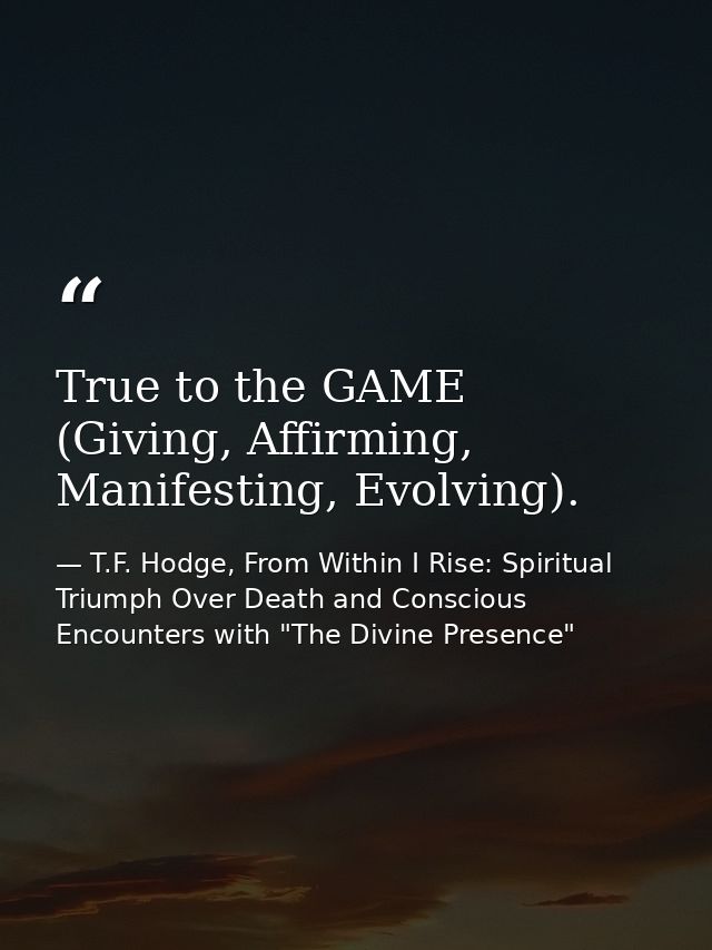 True to the GAME (Giving, Affirming, Manifesting, Evolving). — T.F. Hodge, From Within I Rise: Spiritual Triumph Over Death and Conscious Encounters with "The Divine Presence"
