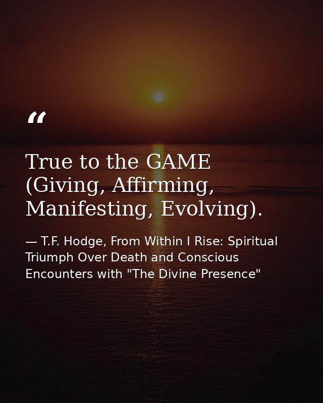 True to the GAME (Giving, Affirming, Manifesting, Evolving). — T.F. Hodge, From Within I Rise: Spiritual Triumph Over Death and Conscious Encounters with "The Divine Presence"