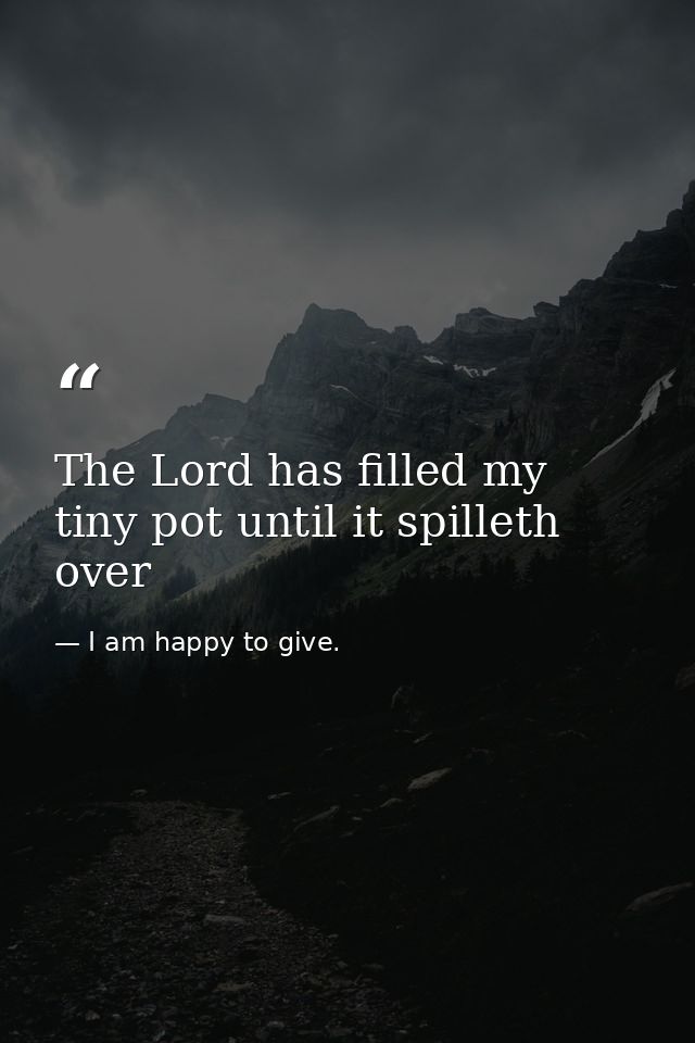 The Lord has filled my tiny pot until it spilleth over — I am happy to give.