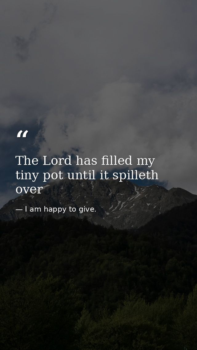 The Lord has filled my tiny pot until it spilleth over — I am happy to give.