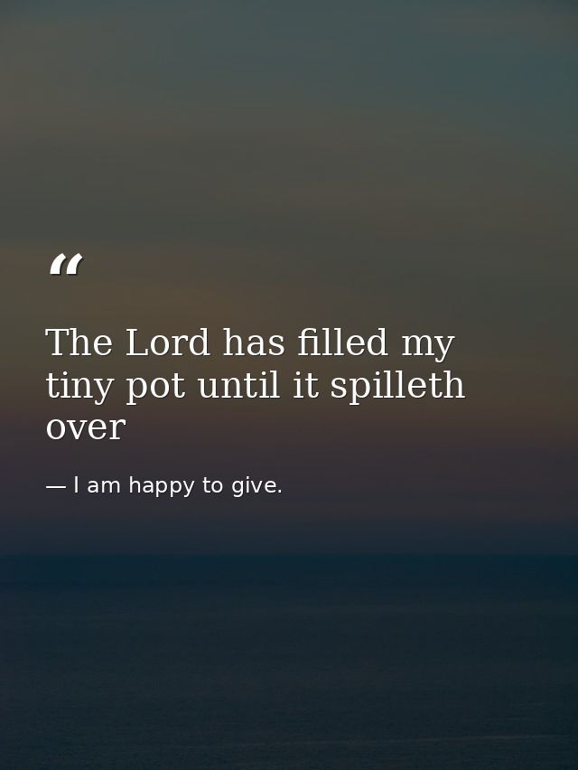 The Lord has filled my tiny pot until it spilleth over — I am happy to give.