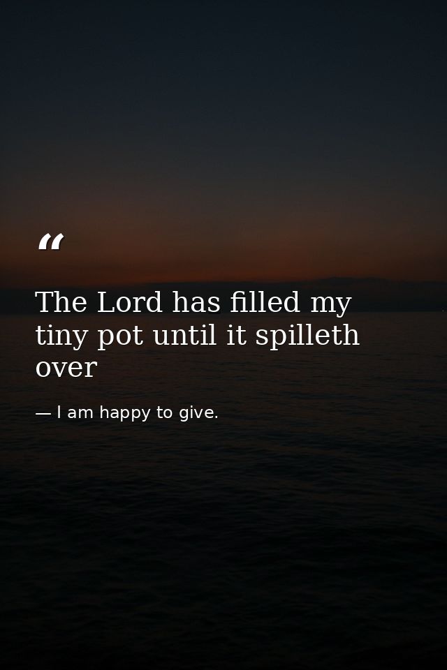 The Lord has filled my tiny pot until it spilleth over — I am happy to give.