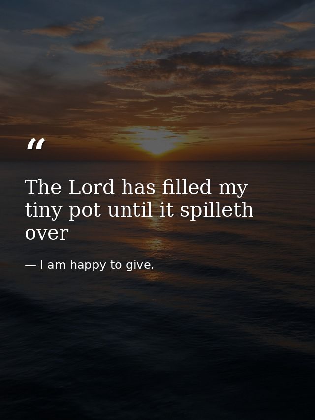 The Lord has filled my tiny pot until it spilleth over — I am happy to give.