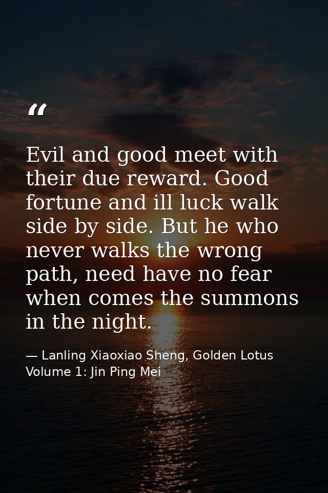 Evil and good meet with their due reward. Good fortune and ill luck walk side by side. But he who never walks the wrong  — Lanling Xiaoxiao Sheng, Golden Lotus Volume 1: Jin Ping Mei