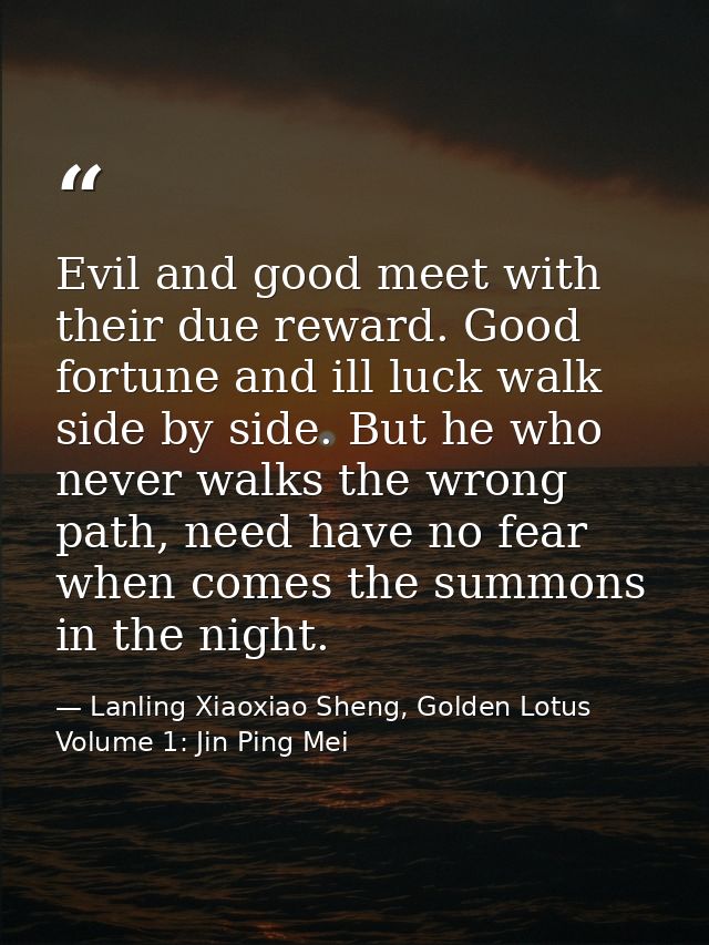 Evil and good meet with their due reward. Good fortune and ill luck walk side by side. But he who never walks the wrong  — Lanling Xiaoxiao Sheng, Golden Lotus Volume 1: Jin Ping Mei