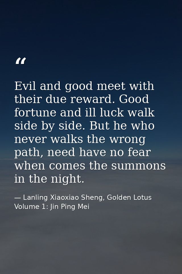 Evil and good meet with their due reward. Good fortune and ill luck walk side by side. But he who never walks the wrong  — Lanling Xiaoxiao Sheng, Golden Lotus Volume 1: Jin Ping Mei