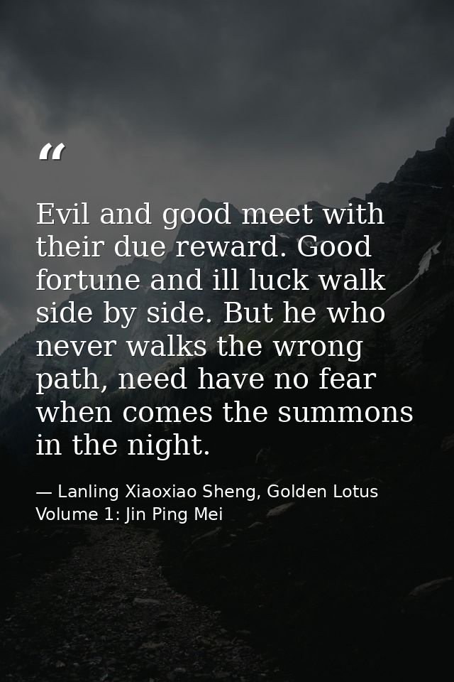 Evil and good meet with their due reward. Good fortune and ill luck walk side by side. But he who never walks the wrong  — Lanling Xiaoxiao Sheng, Golden Lotus Volume 1: Jin Ping Mei