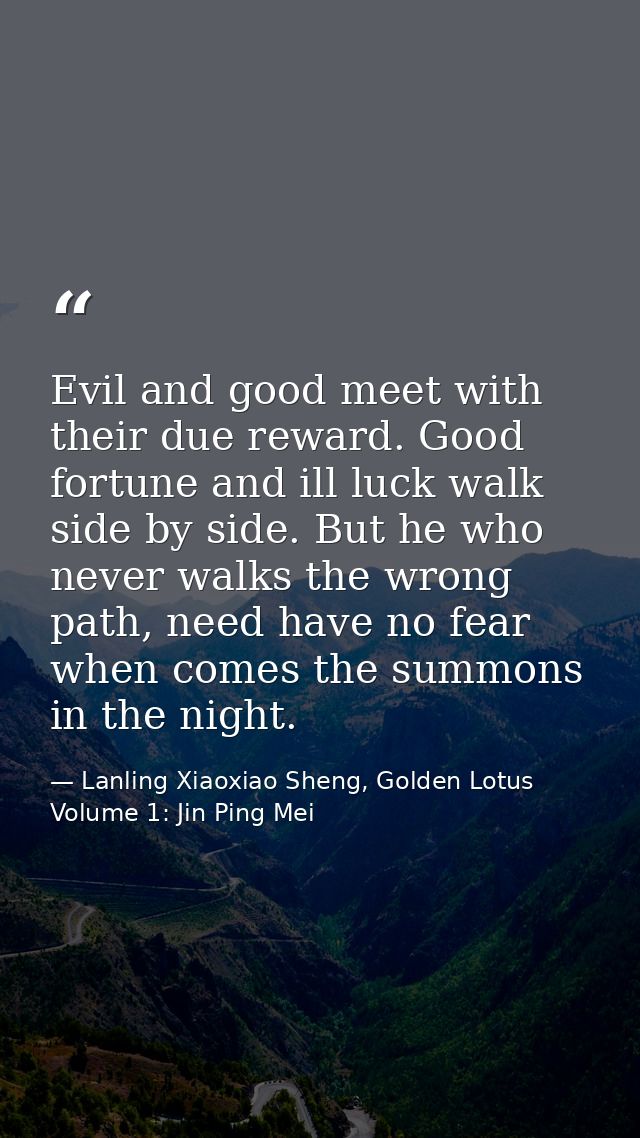 Evil and good meet with their due reward. Good fortune and ill luck walk side by side. But he who never walks the wrong  — Lanling Xiaoxiao Sheng, Golden Lotus Volume 1: Jin Ping Mei