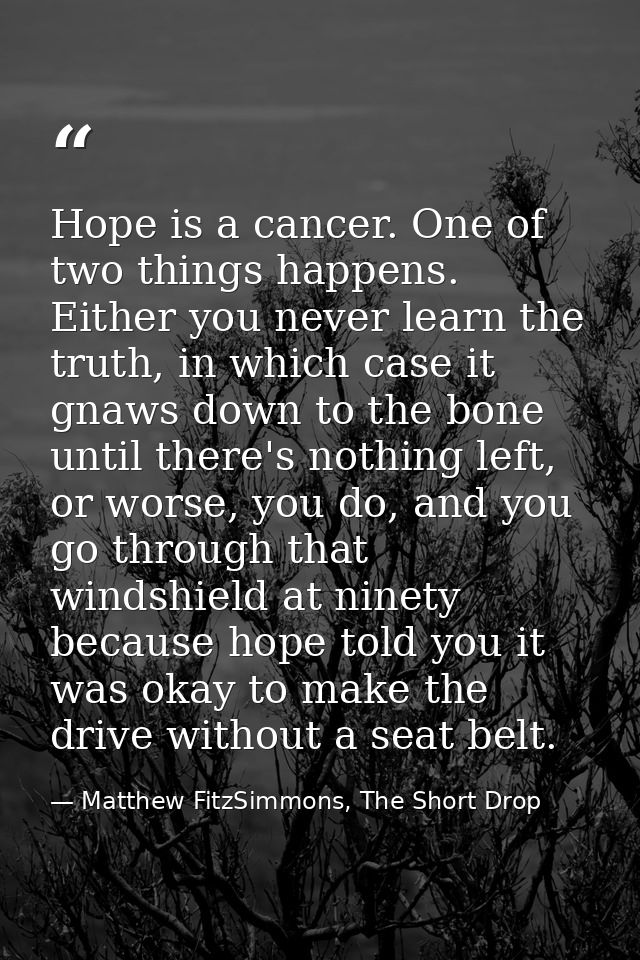 Hope is a cancer. One of two things happens. Either you never learn the truth, in which case it gnaws down to the bone u — Matthew FitzSimmons, The Short Drop